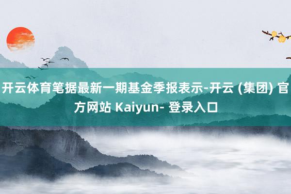 开云体育笔据最新一期基金季报表示-开云 (集团) 官方网站 Kaiyun- 登录入口