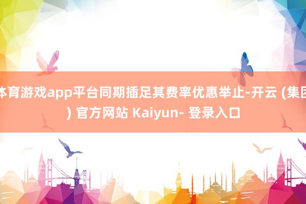 体育游戏app平台同期插足其费率优惠举止-开云 (集团) 官方网站 Kaiyun- 登录入口