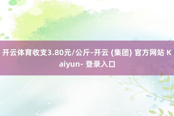 开云体育收支3.80元/公斤-开云 (集团) 官方网站 Kaiyun- 登录入口