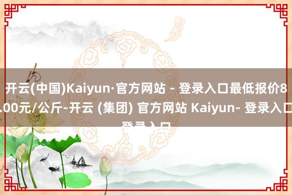 开云(中国)Kaiyun·官方网站 - 登录入口最低报价8.00元/公斤-开云 (集团) 官方网站 Kaiyun- 登录入口
