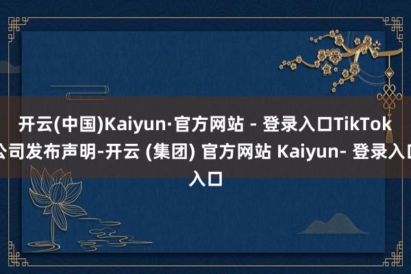 开云(中国)Kaiyun·官方网站 - 登录入口TikTok公司发布声明-开云 (集团) 官方网站 Kaiyun- 登录入口