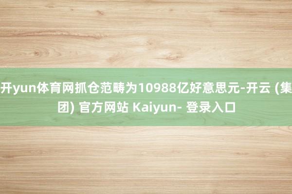 开yun体育网抓仓范畴为10988亿好意思元-开云 (集团) 官方网站 Kaiyun- 登录入口