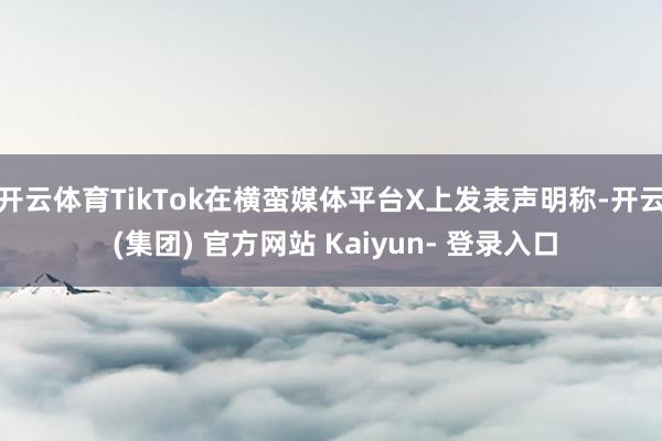 开云体育TikTok在横蛮媒体平台X上发表声明称-开云 (集团) 官方网站 Kaiyun- 登录入口