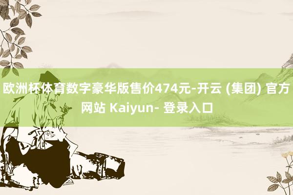 欧洲杯体育数字豪华版售价474元-开云 (集团) 官方网站 Kaiyun- 登录入口