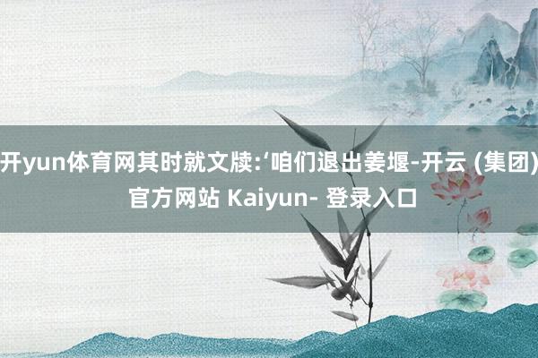 开yun体育网其时就文牍:‘咱们退出姜堰-开云 (集团) 官方网站 Kaiyun- 登录入口