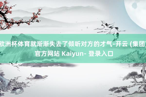 欧洲杯体育就渐渐失去了倾听对方的才气-开云 (集团) 官方网站 Kaiyun- 登录入口