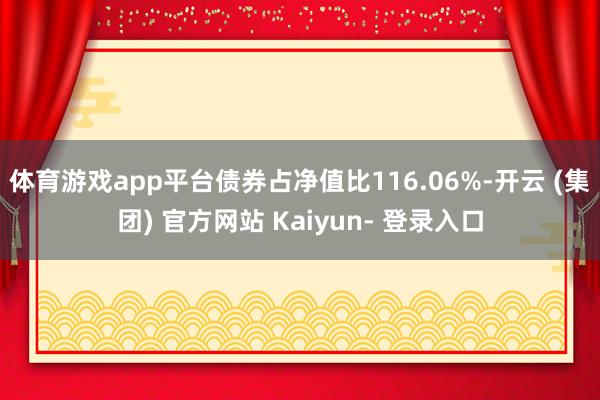 体育游戏app平台债券占净值比116.06%-开云 (集团) 官方网站 Kaiyun- 登录入口