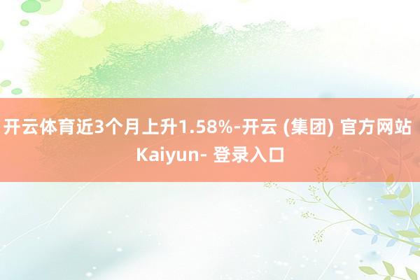开云体育近3个月上升1.58%-开云 (集团) 官方网站 Kaiyun- 登录入口