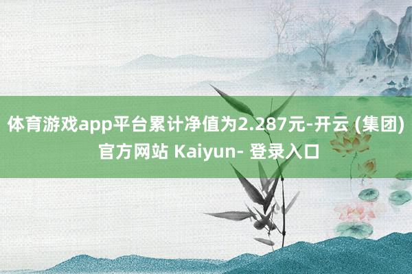 体育游戏app平台累计净值为2.287元-开云 (集团) 官方网站 Kaiyun- 登录入口