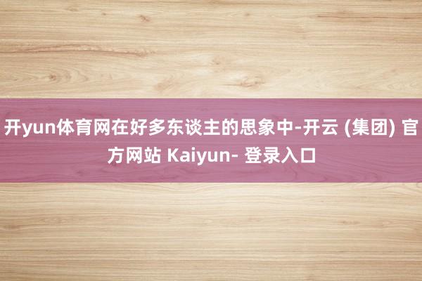 开yun体育网在好多东谈主的思象中-开云 (集团) 官方网站 Kaiyun- 登录入口