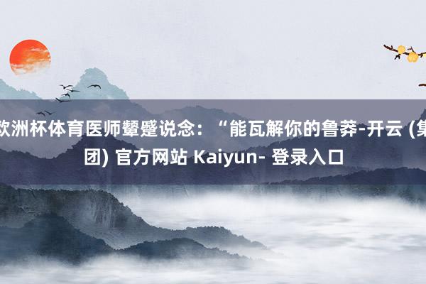 欧洲杯体育医师颦蹙说念：“能瓦解你的鲁莽-开云 (集团) 官方网站 Kaiyun- 登录入口