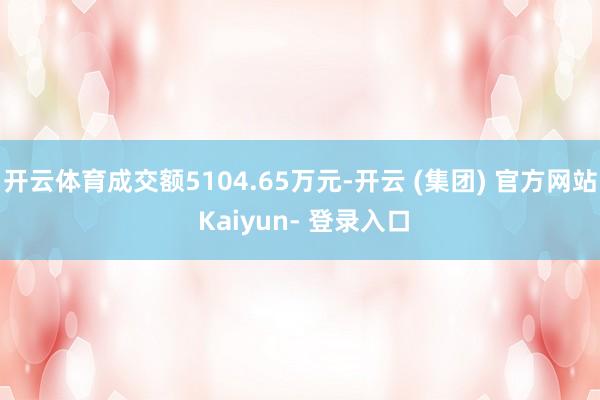 开云体育成交额5104.65万元-开云 (集团) 官方网站 Kaiyun- 登录入口