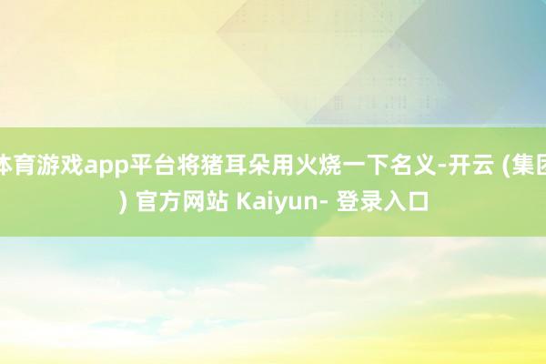 体育游戏app平台将猪耳朵用火烧一下名义-开云 (集团) 官方网站 Kaiyun- 登录入口