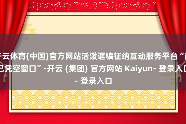 开云体育(中国)官方网站活泼诓骗征纳互动服务平台“而已凭空窗口”-开云 (集团) 官方网站 Kaiyun- 登录入口