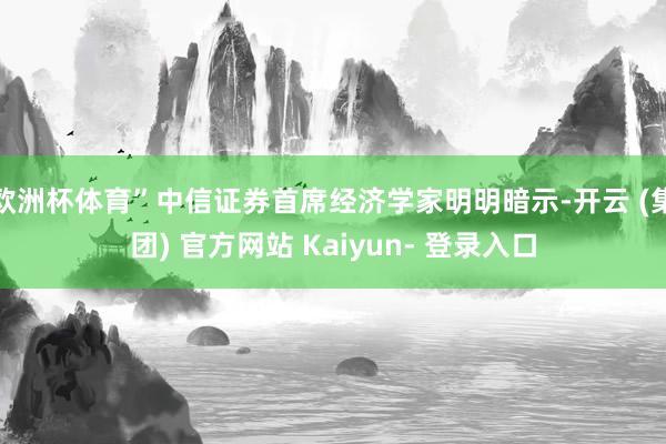 欧洲杯体育”中信证券首席经济学家明明暗示-开云 (集团) 官方网站 Kaiyun- 登录入口