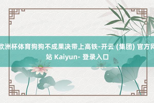 欧洲杯体育狗狗不成果决带上高铁-开云 (集团) 官方网站 Kaiyun- 登录入口