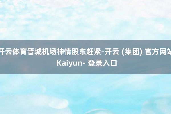 开云体育晋城机场神情股东赶紧-开云 (集团) 官方网站 Kaiyun- 登录入口