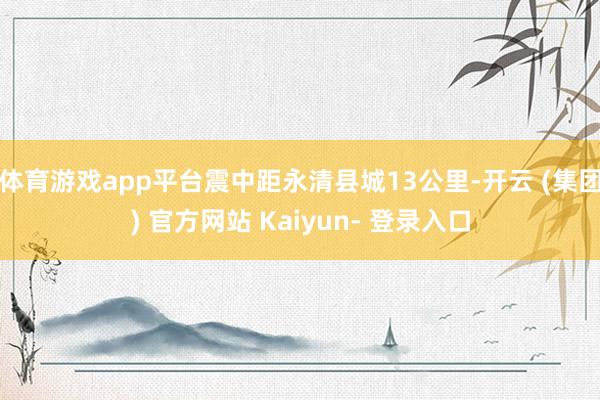 体育游戏app平台震中距永清县城13公里-开云 (集团) 官方网站 Kaiyun- 登录入口