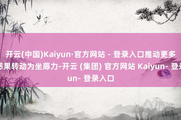 开云(中国)Kaiyun·官方网站 - 登录入口推动更多科创恶果转动为坐蓐力-开云 (集团) 官方网站 Kaiyun- 登录入口