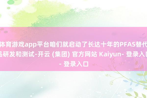 体育游戏app平台咱们就启动了长达十年的PFAS替代品研发和测试-开云 (集团) 官方网站 Kaiyun- 登录入口