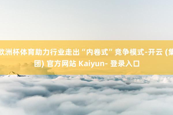 欧洲杯体育助力行业走出“内卷式”竞争模式-开云 (集团) 官方网站 Kaiyun- 登录入口