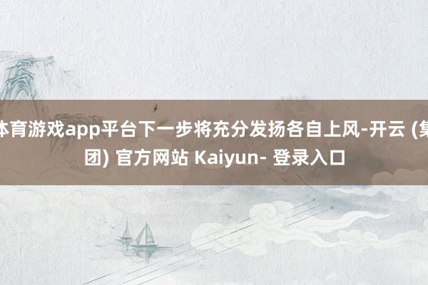 体育游戏app平台下一步将充分发扬各自上风-开云 (集团) 官方网站 Kaiyun- 登录入口