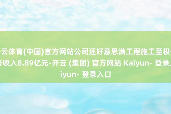 开云体育(中国)官方网站公司还好意思满工程施工至极他业务收入8.89亿元-开云 (集团) 官方网站 Kaiyun- 登录入口