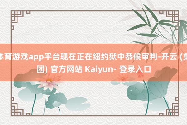 体育游戏app平台现在正在纽约狱中恭候审判-开云 (集团) 官方网站 Kaiyun- 登录入口