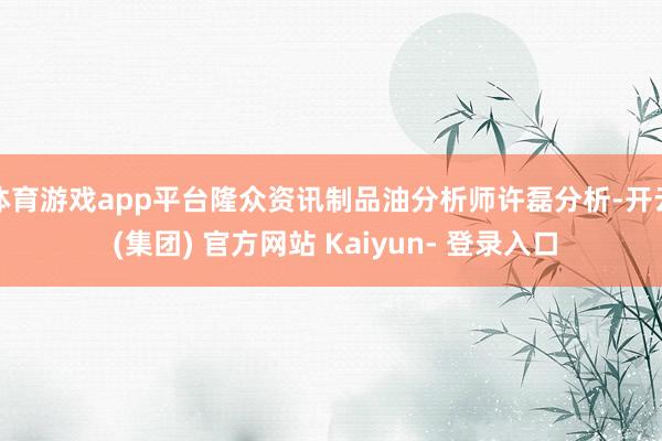 体育游戏app平台隆众资讯制品油分析师许磊分析-开云 (集团) 官方网站 Kaiyun- 登录入口