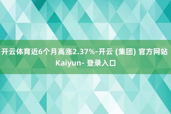 开云体育近6个月高涨2.37%-开云 (集团) 官方网站 Kaiyun- 登录入口