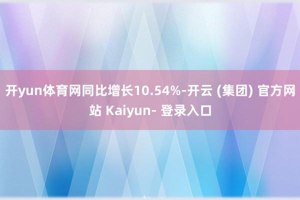 开yun体育网同比增长10.54%-开云 (集团) 官方网站 Kaiyun- 登录入口