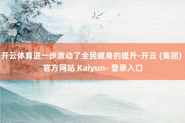 开云体育进一步激动了全民健身的提升-开云 (集团) 官方网站 Kaiyun- 登录入口