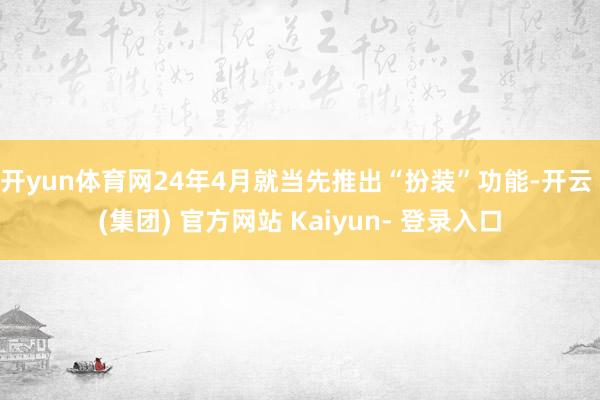 开yun体育网24年4月就当先推出“扮装”功能-开云 (集团) 官方网站 Kaiyun- 登录入口