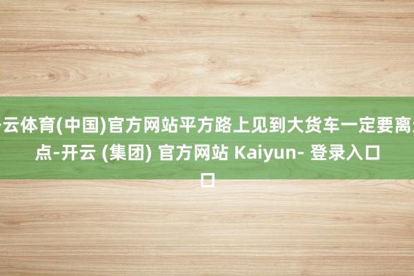 开云体育(中国)官方网站平方路上见到大货车一定要离远点-开云 (集团) 官方网站 Kaiyun- 登录入口