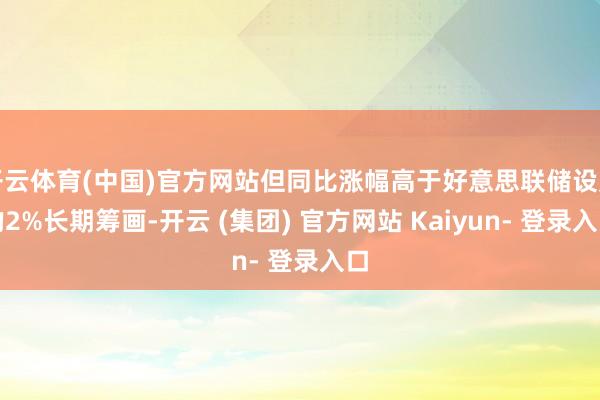开云体育(中国)官方网站但同比涨幅高于好意思联储设定的2%长期筹画-开云 (集团) 官方网站 Kaiyun- 登录入口