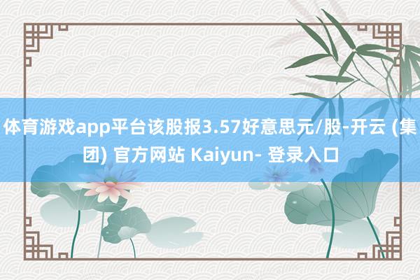 体育游戏app平台该股报3.57好意思元/股-开云 (集团) 官方网站 Kaiyun- 登录入口