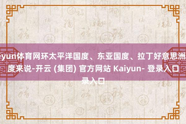 开yun体育网环太平洋国度、东亚国度、拉丁好意思洲国度来说-开云 (集团) 官方网站 Kaiyun- 登录入口