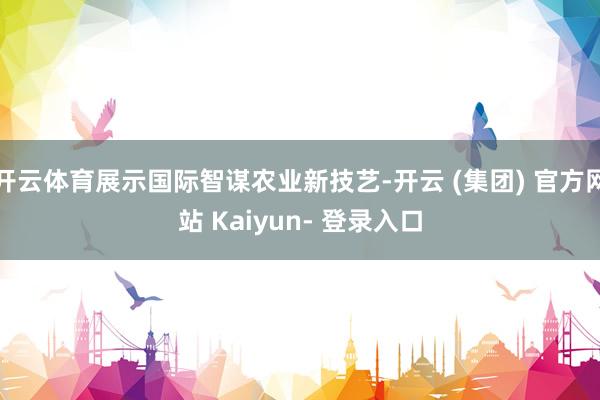开云体育展示国际智谋农业新技艺-开云 (集团) 官方网站 Kaiyun- 登录入口