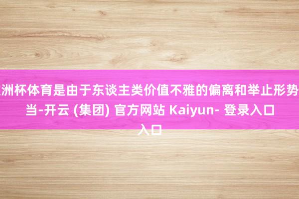 欧洲杯体育是由于东谈主类价值不雅的偏离和举止形势不当-开云 (集团) 官方网站 Kaiyun- 登录入口