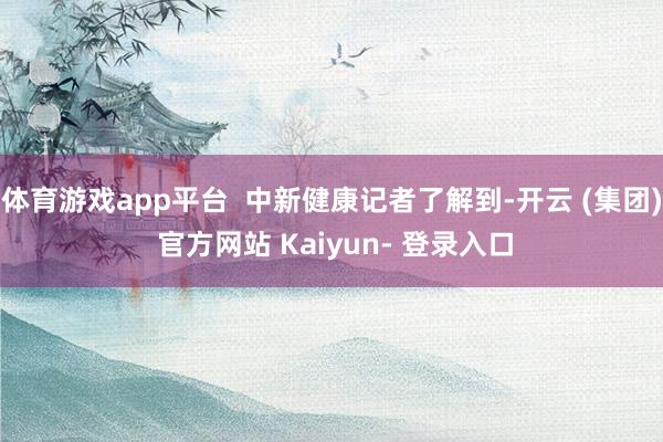 体育游戏app平台 中新健康记者了解到-开云 (集团) 官方网站 Kaiyun- 登录入口