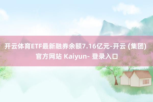 开云体育ETF最新融券余额7.16亿元-开云 (集团) 官方网站 Kaiyun- 登录入口