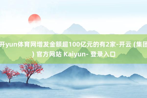 开yun体育网增发金额超100亿元的有2家-开云 (集团) 官方网站 Kaiyun- 登录入口