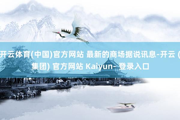 开云体育(中国)官方网站 最新的商场据说讯息-开云 (集团) 官方网站 Kaiyun- 登录入口