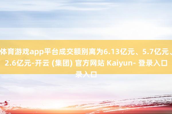 体育游戏app平台成交额别离为6.13亿元、5.7亿元、2.6亿元-开云 (集团) 官方网站 Kaiyun- 登录入口