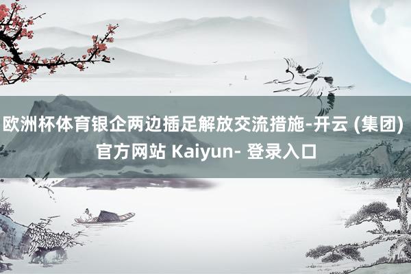 欧洲杯体育银企两边插足解放交流措施-开云 (集团) 官方网站 Kaiyun- 登录入口