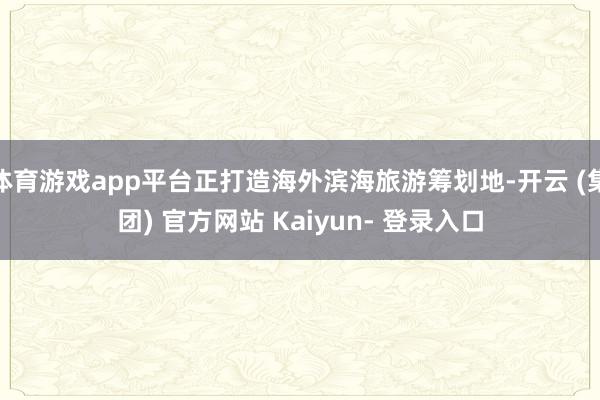 体育游戏app平台正打造海外滨海旅游筹划地-开云 (集团) 官方网站 Kaiyun- 登录入口
