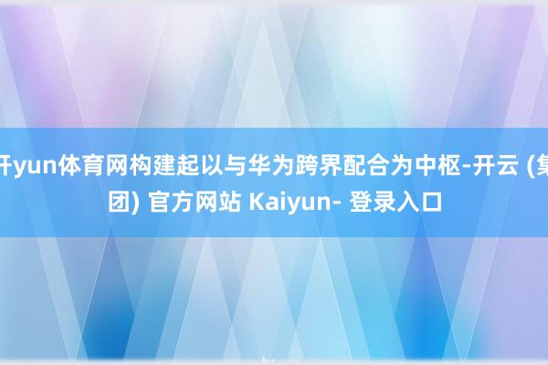 开yun体育网构建起以与华为跨界配合为中枢-开云 (集团) 官方网站 Kaiyun- 登录入口