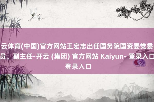 开云体育(中国)官方网站王宏志出任国务院国资委党委委员、副主任-开云 (集团) 官方网站 Kaiyun- 登录入口