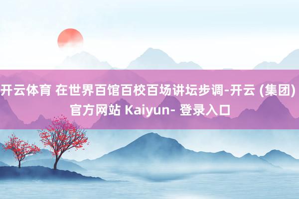 开云体育 在世界百馆百校百场讲坛步调-开云 (集团) 官方网站 Kaiyun- 登录入口