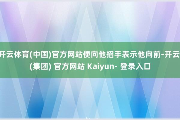 开云体育(中国)官方网站便向他招手表示他向前-开云 (集团) 官方网站 Kaiyun- 登录入口